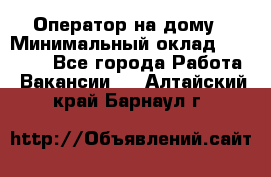 Оператор на дому › Минимальный оклад ­ 40 000 - Все города Работа » Вакансии   . Алтайский край,Барнаул г.